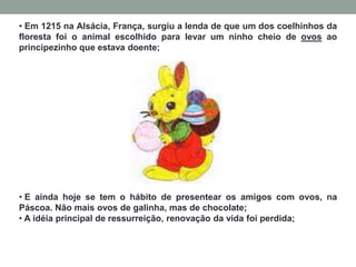 • Em 1215 na Alsácia, França, surgiu a lenda de que um dos coelhinhos da
floresta foi o animal escolhido para levar um ninho cheio de ovos ao
principezinho que estava doente;
• E ainda hoje se tem o hábito de presentear os amigos com ovos, na
Páscoa. Não mais ovos de galinha, mas de chocolate;
• A idéia principal de ressurreição, renovação da vida foi perdida;
 