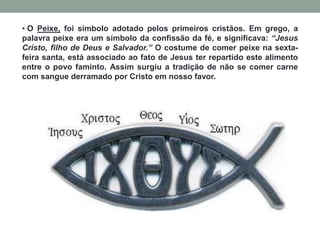 • O Peixe, foi símbolo adotado pelos primeiros cristãos. Em grego, a
palavra peixe era um símbolo da confissão da fé, e significava: “Jesus
Cristo, filho de Deus e Salvador.” O costume de comer peixe na sexta-
feira santa, está associado ao fato de Jesus ter repartido este alimento
entre o povo faminto. Assim surgiu a tradição de não se comer carne
com sangue derramado por Cristo em nosso favor.
 