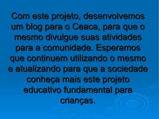 Com este projeto, desenvolvemos
 um blog para o Ceaca, para que o
  mesmo divulgue suas atividades
  para a comunidade. Esperamos
que continuem utilizando o mesmo
e atualizando para que a sociedade
     conheça mais este projeto
    educativo fundamental para
             crianças.
 