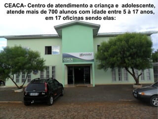 CEACA- Centro de atendimento a criança e adolescente,
 atende mais de 700 alunos com idade entre 5 à 17 anos,
              em 17 oficinas sendo elas:
 