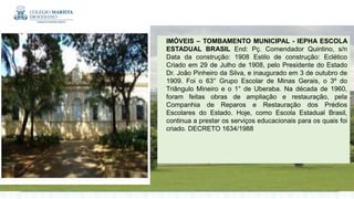 IMÓVEIS – TOMBAMENTO MUNICIPAL - IEPHA ESCOLA
ESTADUAL BRASIL End: Pç. Comendador Quintino, s/n
Data da construção: 1908 Estilo de construção: Eclético
Criado em 29 de Julho de 1908, pelo Presidente do Estado
Dr. João Pinheiro da Silva, e inaugurado em 3 de outubro de
1909. Foi o 63° Grupo Escolar de Minas Gerais, o 3º do
Triângulo Mineiro e o 1° de Uberaba. Na década de 1960,
foram feitas obras de ampliação e restauração, pela
Companhia de Reparos e Restauração dos Prédios
Escolares do Estado. Hoje, como Escola Estadual Brasil,
continua a prestar os serviços educacionais para os quais foi
criado. DECRETO 1634/1988
 