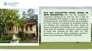 VILA DOS EUCALIPTOS (ATUAL MUSEU DE
ARTE DECORATIVA) End: Vila dos Eucaliptos –
Loteamento Residencial Dr. Abel Rei, Rua 5 Data da
construção/Estilo:1916 Eclético A casa foi projetada e
construída pelo Dr. José Maria dos Reis, seu proprietário,
em 1916. Constitui um exemplar da arquitetura eclética,
com influência das construções tipo chalet. Apesar de
poucos ornamentos nas fachadas, é em seu interior que
várias artes são reveladas. A principal, a pintura parietal
da Santa Ceia, assinada por Reis Júnior, em 1920,
encontra-se na sala de jantar. Atualmente, funciona o
Museu de Arte Decorativa. DECRETO 1554/1999
 
