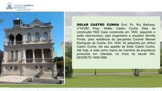 SOLAR CASTRO CUNHA End: Pc. Rui Barbosa,
nº14/282 Prop: Walter Castro Cunha Data de
construção:1920 Casa construída em 1920, seguindo o
estilo neomourisco, pelo engenheiro e arquiteto Servilio
Finote, para residência do pecuarista Coronel Manoel
Rodrigues da Cunha. Em 1934, foi adquirida por Arthur
Castro Cunha, daí seu apelido de Solar Castro Cunha.
Até hoje, é vista como marco da memória da arquitetura
produzida em Uberaba, no início do século XIX.
DECRETO 1906/1999
 