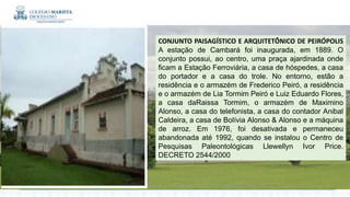 CONJUNTO PAISAGÍSTICO E ARQUITETÔNICO DE PEIRÓPOLIS
A estação de Cambará foi inaugurada, em 1889. O
conjunto possui, ao centro, uma praça ajardinada onde
ficam a Estação Ferroviária, a casa de hóspedes, a casa
do portador e a casa do trole. No entorno, estão a
residência e o armazém de Frederico Peiró, a residência
e o armazém de Lia Tormim Peiró e Luiz Eduardo Flores,
a casa daRaissa Tormim, o armazém de Maximino
Alonso, a casa do telefonista, a casa do contador Anibal
Caldeira, a casa de Bolívia Alonso & Alonso e a máquina
de arroz. Em 1976, foi desativada e permaneceu
abandonada até 1992, quando se instalou o Centro de
Pesquisas Paleontológicas Llewellyn Ivor Price.
DECRETO 2544/2000
 
