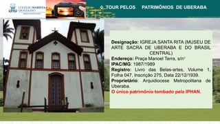  TOUR PELOS PATRIMÔNIOS DE UBERABA
Designação: IGREJA SANTA RITA (MUSEU DE
ARTE SACRA DE UBERABA E DO BRASIL
CENTRAL)
Endereço: Praça Manoel Terra, s/n°
IPAC/MG: 1987/1989
Registro: Livro das Belas-artes, Volume 1,
Folha 047, Inscrição 275, Data 22/12/1939.
Proprietário: Arquidiocese Metropolitana de
Uberaba.
O único patrimônio tombado pela IPHAN.
 