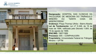 Designação: HOSPITAL DAS CLÍNICAS DA
FACULDADE DE MEDICINA DO TRIÂNGULO
MINEIRO OU “SANTA CASA DE
MISERICÓRDIA”
Endereço: Praça Thomaz Ulhôa – Bairro Abadia
Lei de Tombamento: Lei n? 5.348, de 19 de
maio de 1994, ratificada pelo Decreto 1.904, de
19 de agosto de 1999.
IPAC/MG: 1987/1989
Processo: 005 – CONPHAU/URA
Proprietário: Universidade Federal do Triângulo
Mineiro – UFTM
 