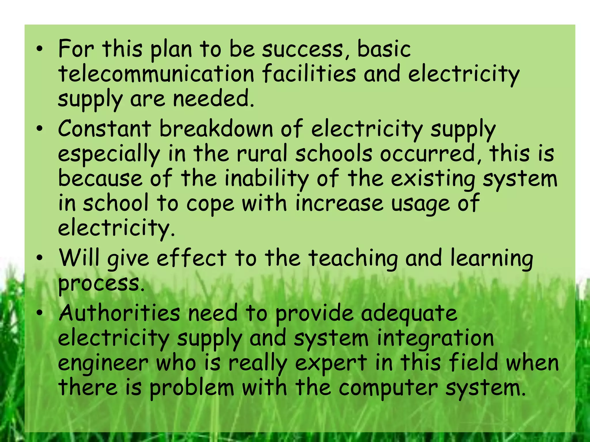 • For this plan to be success, basic
  telecommunication facilities and electricity
  supply are needed.
• Constant breakdown of electricity supply
  especially in the rural schools occurred, this is
  because of the inability of the existing system
  in school to cope with increase usage of
  electricity.
• Will give effect to the teaching and learning
  process.
• Authorities need to provide adequate
  electricity supply and system integration
  engineer who is really expert in this field when
  there is problem with the computer system.
 