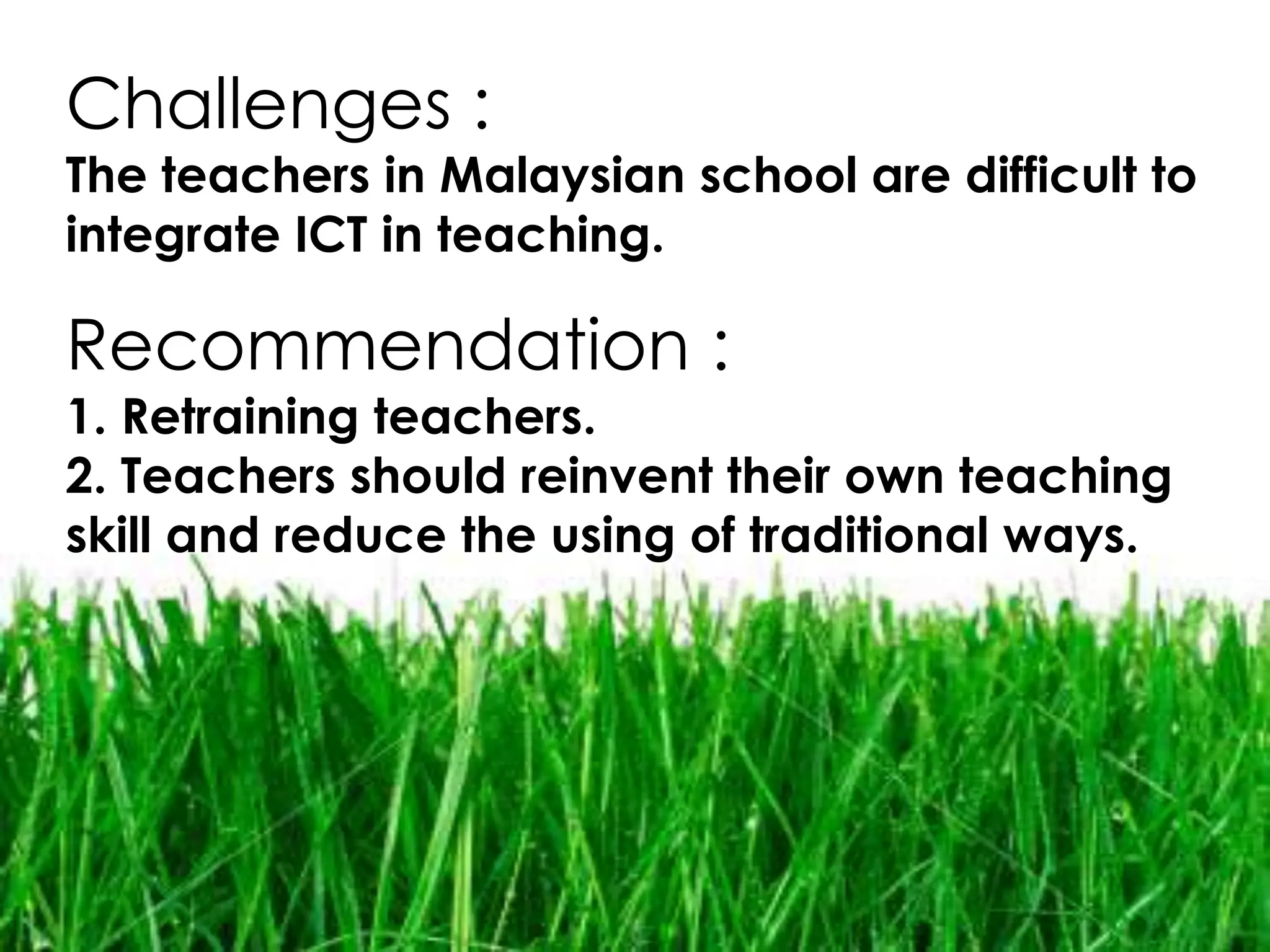 Challenges :
The teachers in Malaysian school are difficult to
integrate ICT in teaching.

Recommendation :
1. Retraining teachers.
2. Teachers should reinvent their own teaching
skill and reduce the using of traditional ways.
 