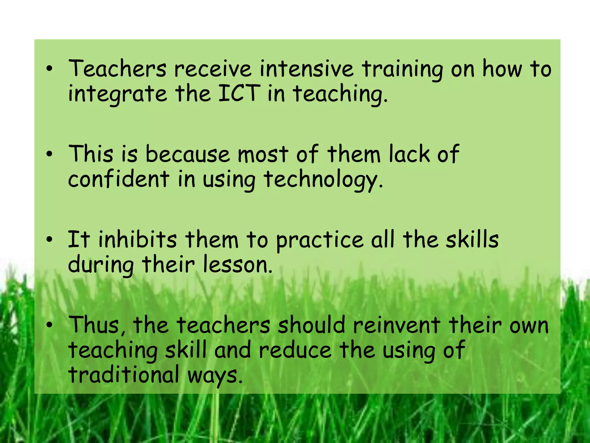 • Teachers receive intensive training on how to
  integrate the ICT in teaching.

• This is because most of them lack of
  confident in using technology.

• It inhibits them to practice all the skills
  during their lesson.

• Thus, the teachers should reinvent their own
  teaching skill and reduce the using of
  traditional ways.
 
