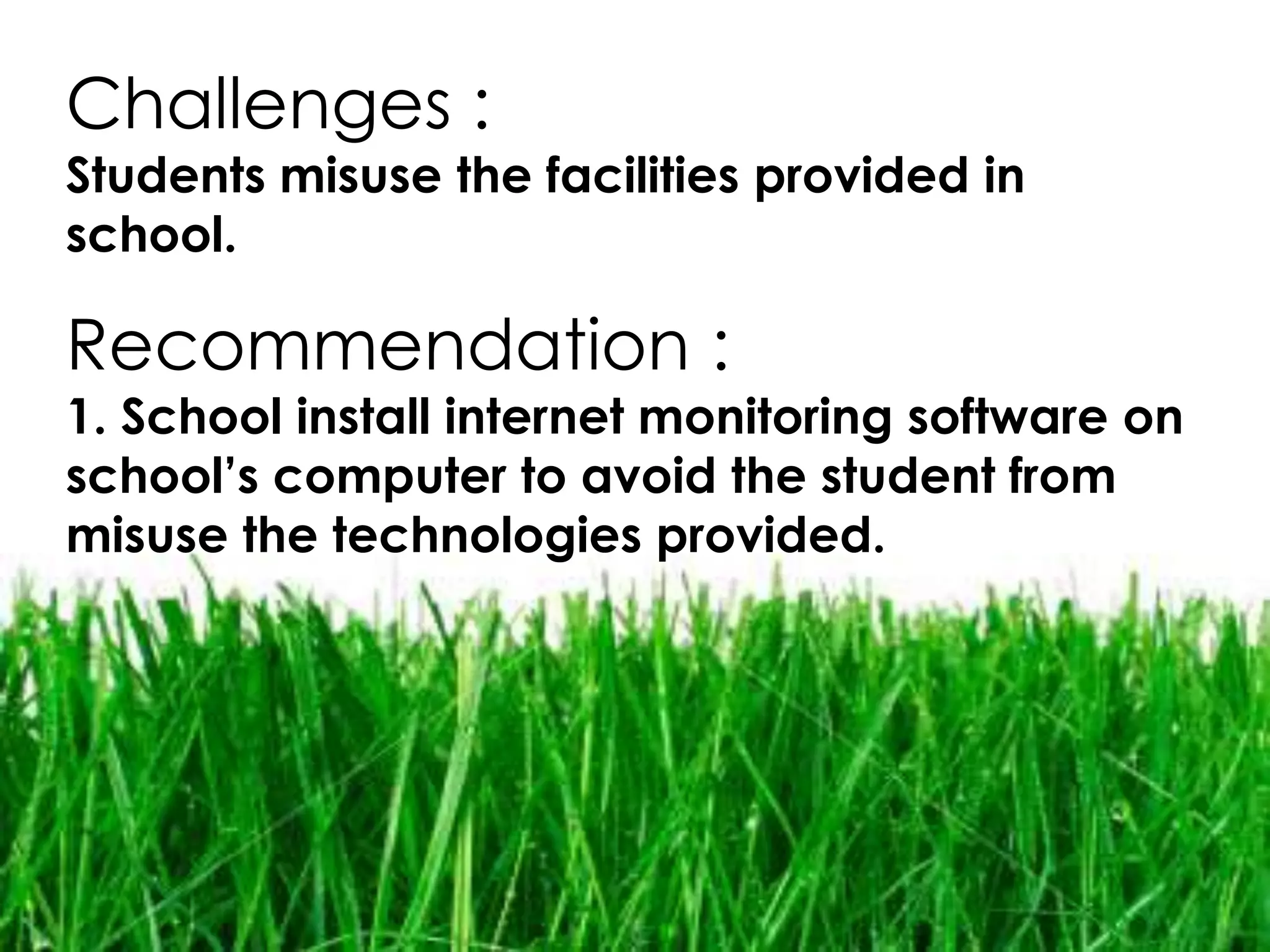 Challenges :
Students misuse the facilities provided in
school.

Recommendation :
1. School install internet monitoring software on
school’s computer to avoid the student from
misuse the technologies provided.
 