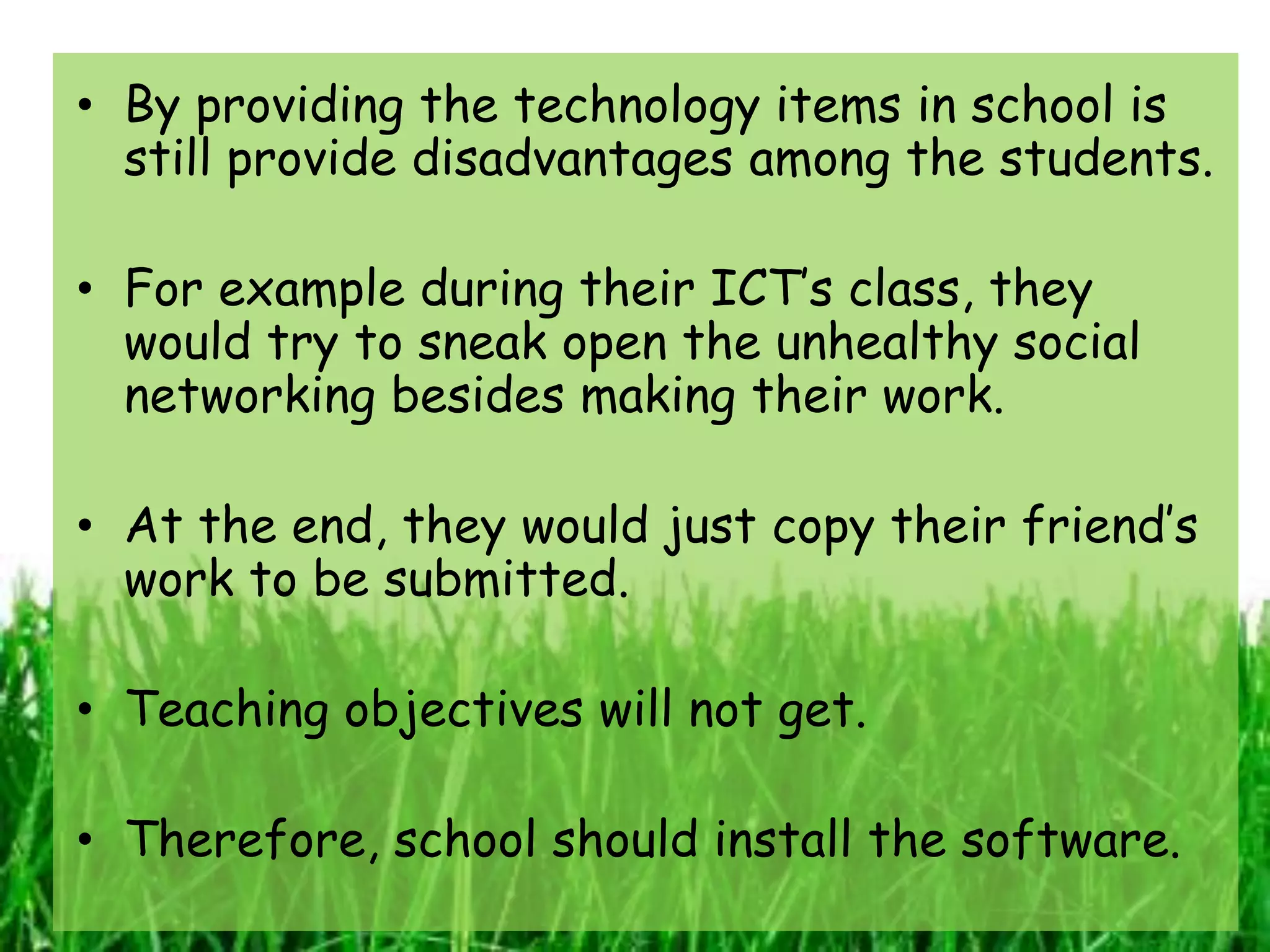 • By providing the technology items in school is
  still provide disadvantages among the students.

• For example during their ICT’s class, they
  would try to sneak open the unhealthy social
  networking besides making their work.

• At the end, they would just copy their friend’s
  work to be submitted.

• Teaching objectives will not get.

• Therefore, school should install the software.
 