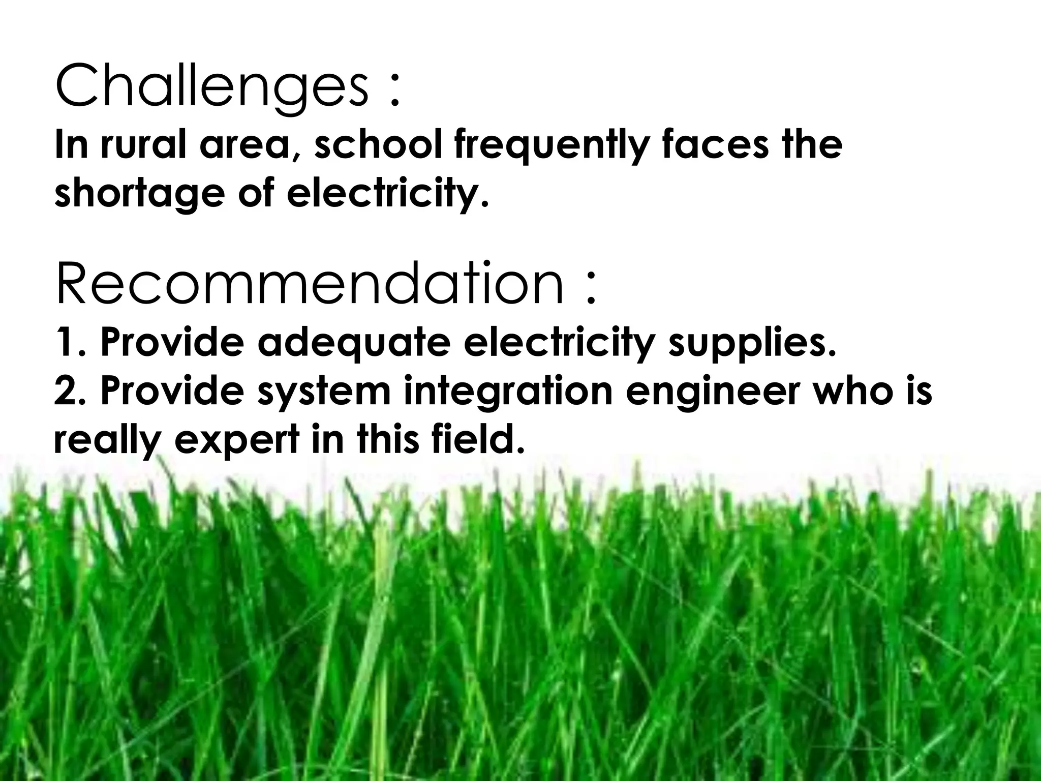 Challenges :
In rural area, school frequently faces the
shortage of electricity.

Recommendation :
1. Provide adequate electricity supplies.
2. Provide system integration engineer who is
really expert in this field.
 