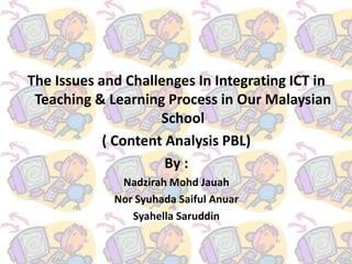 The Issues and Challenges In Integrating ICT in
 Teaching & Learning Process in Our Malaysian
                     School
            ( Content Analysis PBL)
                      By :
              Nadzirah Mohd Jauah
             Nor Syuhada Saiful Anuar
                Syahella Saruddin
 