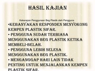 HASIL KAJIAN
Kekerapan Penggunaan Beg Plastik oleh Pengguna
•Kebanyakan responden menyokong
Kempen Plastik Sifar.
• Pengguna sudah terbiasa
menggunakan beg plastik ketika
membeli-belah.
• Pengguna lebih selesa
menggunakan beg plastik.
• Menganggap hari lain tidak
penting untuk menjalankan Kempen
 
