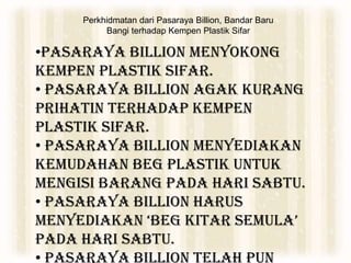 Perkhidmatan dari Pasaraya Billion, Bandar Baru
Bangi terhadap Kempen Plastik Sifar
•Pasaraya Billion menyokong
Kempen Plastik Sifar.
• Pasaraya Billion agak kurang
prihatin terhadap Kempen
Plastik Sifar.
• Pasaraya Billion menyediakan
kemudahan beg plastik untuk
mengisi barang pada hari Sabtu.
• Pasaraya Billion harus
menyediakan ‘beg kitar semula’
pada hari Sabtu.
• Pasaraya Billion telah pun
 