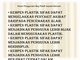 Kesan Penggunaan Beg Plastik kepada Manusia
• Kempen Plastik Sifar dapat
mengelakkan penyakit akibat
daripada pencemaran alam.
• Kempen Plastik Sifar dapat
menjadikan pengguna lebih bijak
dalam menggunakan plastik.
• Kempen Plastik Sifar dapat
menjadikan pengguna lebih
berdisiplin.
• Kempen Plastik Sifar dapat
menjadikan pengguna lebih
 
