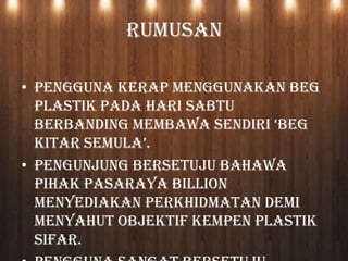 RUMUSAN
• Pengguna kerap menggunakan beg
plastik pada hari Sabtu
berbanding membawa sendiri ‘beg
kitar semula’.
• Pengunjung bersetuju bahawa
pihak Pasaraya Billion
menyediakan perkhidmatan demi
menyahut objektif Kempen Plastik
Sifar.
 