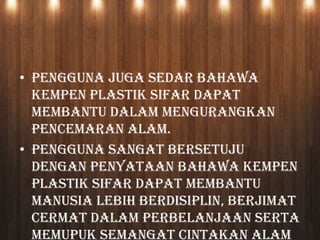 • Pengguna juga sedar bahawa
Kempen Plastik Sifar dapat
membantu dalam mengurangkan
pencemaran alam.
• Pengguna sangat bersetuju
dengan penyataan bahawa Kempen
Plastik Sifar dapat membantu
manusia lebih berdisiplin, berjimat
cermat dalam perbelanjaan serta
memupuk semangat cintakan alam
 