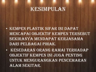 KESIMPULAN
• Kempen Plastik Sifar ini dapat
mencapai objektif kempen tersebut
sekiranya mendapat kerjasama
dari pelbagai pihak.
• Kesedaran orang ramai terhadap
objektif kempen ini juga penting
untuk mengurangkan pencemaran
alam sekitar.
 