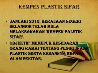 KEMPEN PLASTIK SIFAR
• Januari 2010: Kerajaan Negeri
Selangor telah mula
melaksanakan ‘kempen palstik
sifar’.
• OBJEKTIF: Memupuk kesedaran
orang ramai tentang penggunaan
plastik serta kesannya kepada
alam sekitar.
 