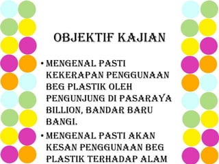 OBJEKTIF KAJIAN
• Mengenal pasti
kekerapan penggunaan
beg plastik oleh
pengunjung di Pasaraya
Billion, Bandar Baru
Bangi.
• Mengenal pasti akan
kesan penggunaan beg
plastik terhadap alam
 