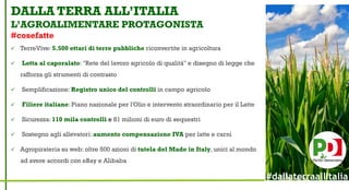 DALLA TERRA ALL’ITALIA
L’AGROALIMENTARE PROTAGONISTA
#cosefatte
 TerreVive: 5.500 ettari di terre pubbliche riconvertite in agricoltura
 Lotta al caporalato: "Rete del lavoro agricolo di qualità" e disegno di legge che
rafforza gli strumenti di contrasto
 Semplificazione: Registro unico del controlli in campo agricolo
 Filiere italiane: Piano nazionale per l'Olio e intervento straordinario per il Latte
 Sicurezza: 110 mila controlli e 81 milioni di euro di sequestri
 Sostegno agli allevatori: aumento compensazione IVA per latte e carni
 Agropirateria su web: oltre 500 azioni di tutela del Made in Italy, unici al mondo
ad avere accordi con eBay e Alibaba
#dallaterraallItalia
 