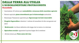 DALLA TERRA ALL’ITALIA
L’AGROALIMENTARE PROTAGONISTA
#cosefatte
 Innovazione: 45 milioni per sostenibilità e sicurezza delle macchine agricole
 Ricerca agricola: piano straordinario per le biotecnologie sostenibili
 Bioenergie:Tassazione agevolata per Agroenergie da fonti rinnovabili
 Progetto #sprecoZero: obiettivo 1 milione di tonnellate di cibo recuperate nel
2016
 Biodiversità: via libera definitivo alla legge che la tutela e la valorizza
 Agricoltura sociale: approvata la prima legge che la sostiene
 Avviato lavoro per Testo unico del vino
#dallaterraallItalia
 