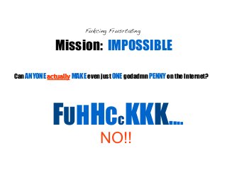 Mission: IMPOSSIBLE
Fukcing Frusrtating
Can ANYONE actually MAKE even just ONE godadmn PENNY on the Internet?
FUHHCcKKK....
NO!!
 