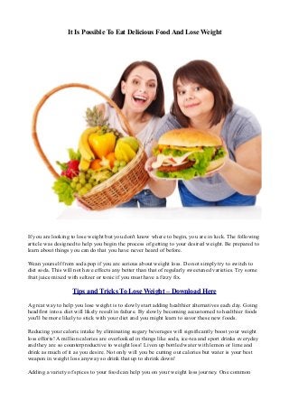 It Is Possible To Eat Delicious Food And Lose Weight
If you are looking to lose weight but you don't know where to begin, you are in luck. The following
article was designed to help you begin the process of getting to your desired weight. Be prepared to
learn about things you can do that you have never heard of before.
Wean yourself from soda pop if you are serious about weight loss. Do not simply try to switch to
diet soda. This will not have effects any better than that of regularly sweetened varieties. Try some
fruit juice mixed with seltzer or tonic if you must have a fizzy fix.
Tips and Tricks To Lose Weight – Download Here
A great way to help you lose weight is to slowly start adding healthier alternatives each day. Going
headfirst into a diet will likely result in failure. By slowly becoming accustomed to healthier foods
you'll be more likely to stick with your diet and you might learn to savor these new foods.
Reducing your caloric intake by eliminating sugary beverages will significantly boost your weight
loss efforts! A million calories are overlooked in things like soda, ice-tea and sport drinks everyday
and they are so counterproductive to weight loss! Liven up bottled water with lemon or lime and
drink as much of it as you desire. Not only will you be cutting out calories but water is your best
weapon in weight loss anyway so drink that up to shrink down!
Adding a variety of spices to your food can help you on your weight loss journey. One common
 