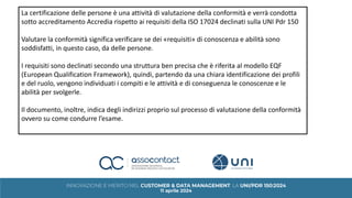 La certificazione delle persone è una attività di valutazione della conformità e verrà condotta
sotto accreditamento Accredia rispetto ai requisiti della ISO 17024 declinati sulla UNI Pdr 150
Valutare la conformità significa verificare se dei «requisiti» di conoscenza e abilità sono
soddisfatti, in questo caso, da delle persone.
I requisiti sono declinati secondo una struttura ben precisa che è riferita al modello EQF
(European Qualification Framework), quindi, partendo da una chiara identificazione dei profili
e del ruolo, vengono individuati i compiti e le attività e di conseguenza le conoscenze e le
abilità per svolgerle.
Il documento, inoltre, indica degli indirizzi proprio sul processo di valutazione della conformità
ovvero su come condurre l’esame.
 