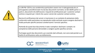 La UNI Pdr 150 ha una caratteristica particolare ovvero non è stata generata da un
presupposto autoreferenziale ma da due documenti normativi, la ISO 18295 parte 1 e
parte 2, documenti che definiscono i requisiti di certificazione per i customer contact
centres e requisiti per i clienti che usano i servizi dei customer contact centres.
Norme di certificazione dei servizi si inseriscono in un contesto di valutazione della
conformità molto particolare ma soprattutto molto verticale ovvero vengono declinati in
modo puntuale specifici processi caratterizzanti il servizio specifico.
Partendo da questi due documento è stato «semplice» declinare i compiti e le
competenze delle persone demandate a svolgere quello specifico servizio.
Purtroppo questi due documenti, pur essendo stati utilizzati, non sono stati portati a un
livello di certificazione sotto accreditamento.
 