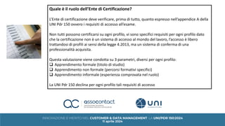 Quale è il ruolo dell’Ente di Certificazione?
L’Ente di certificazione deve verificare, prima di tutto, quanto espresso nell’appendice A della
UNI Pdr 150 ovvero i requisiti di accesso all’esame.
Non tutti possono certificarsi su ogni profilo, vi sono specifici requisiti per ogni profilo dato
che la certificazione non è un sistema di accesso al mondo del lavoro, l’accesso è libero
trattandosi di profili ai sensi della legge 4.2013, ma un sistema di conferma di una
professionalità acquisita.
Questa valutazione viene condotta su 3 parametri, diversi per ogni profilo:
❑ Apprendimento formale (titolo di studio)
❑ Apprendimento non formale (percorsi formativi specifici)
❑ Apprendimento informale (esperienza comprovata nel ruolo)
La UNI Pdr 150 declina per ogni profilo tali requisiti di accesso
 