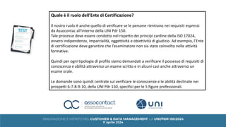 Quale è il ruolo dell’Ente di Certificazione?
Il nostro ruolo è anche quello di verificare se le persone rientrano nei requisiti espressi
da Assocontac all’interno della UNI Pdr 150.
Tale processo deve essere condotto nel rispetto dei principi cardine della ISO 17024,
ovvero indipendenza, imparzialità, oggettività e obiettività di giudizio. Ad esempio, l’Ente
di certificazione deve garantire che l’esaminatore non sia stato coinvolto nelle attività
formative.
Quindi per ogni tipologia di profilo siamo demandati a verificare il possesso di requisiti di
conoscenza e abilità attraverso un esame scritto e in alcuni casi anche attraverso un
esame orale.
Le domande sono quindi centrate sul verificare le conoscenze e le abilità declinate nei
prospetti 6-7-8-9-10, della UNI Pdr 150, specifici per le 5 figure professionali.
 