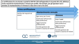 Prima certificazione
Verifica dei requisiti ed
esame
Mantenimento annuale
Ogni anno, per 2 anni,
Continuità nell’esercizio
della professione
Aggiornamento
professionale
Corretta gestione dei
reclami o assenza di reclami
Rinnovo
Dopo 3 anni
Continuità nell’esercizio
della professione
Aggiornamento
professionale
Corretta gestione dei
reclami o assenza di reclami
La certificazione ha una durata e quindi la UNI Pdr 150 nell’appendice A al punto A4 e A5, definisce
anche requisiti di mantenimento e rinnovo per profilo. Ad esempio, per gli operatori non è
previsto un mantenimento e il rinnovo è a due anni e non a tre anni.
 