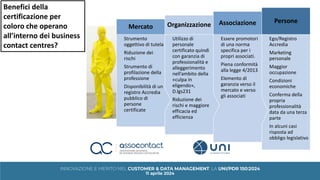 Ego/Registro
Accredia
Marketing
personale
Maggior
occupazione
Condizioni
economiche
Conferma della
propria
professionalità
data da una terza
parte
In alcuni casi
risposta ad
obbligo legislativo
Persone
Essere promotori
di una norma
specifica per i
propri associati.
Piena conformità
alla legge 4/2013
Elemento di
garanzia verso il
mercato e verso
gli associati
Associazione
Utilizzo di
personale
certificato quindi
con garanzia di
professionalità e
alleggerimento
nell’ambito della
«culpa in
eligendo»,
D.lgs231
Riduzione dei
rischi e maggiore
efficacia ed
efficienza
Organizzazione
Strumento
oggettivo di tutela
Riduzione dei
rischi
Strumento di
profilazione della
professione
Disponibilità di un
registro Accredia
pubblico di
persone
certificate
Mercato
Benefici della
certificazione per
coloro che operano
all’interno dei business
contact centres?
 