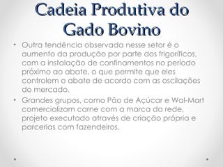 Cadeia Produtiva do
Cadeia Produtiva do
Gado Bovino
Gado Bovino
• Outra tendência observada nesse setor é o
aumento da produção por parte dos frigoríficos,
com a instalação de confinamentos no período
próximo ao abate, o que permite que eles
controlem o abate de acordo com as oscilações
do mercado.
• Grandes grupos, como Pão de Açúcar e Wal-Mart
comercializam carne com a marca da rede,
projeto executado através de criação própria e
parcerias com fazendeiros.
 