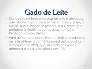 Gado de Leite
Gado de Leite
• Das quatro maiores empresas de leite e derivados
que atuam no país, duas são estrangeiras: a suíça
Nestlé, que é líder do segmento, e a Garoto, que
pertence à Nestlé. As outras duas, Itambé e
Perdigão, são brasileiras.
• Para aumentar a produtividade, muitos produtores
de leite utilizam o hormônio somatropina bovina
recombinante (BST), que, injetado nas vacas,
aumenta a produção leiteira em 10%.
 