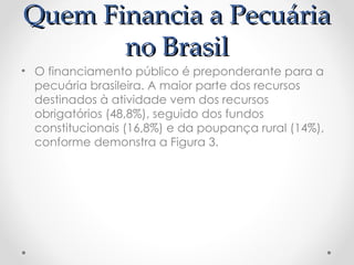 Quem Financia a Pecuária
Quem Financia a Pecuária
no Brasil
no Brasil
• O financiamento público é preponderante para a
pecuária brasileira. A maior parte dos recursos
destinados à atividade vem dos recursos
obrigatórios (48,8%), seguido dos fundos
constitucionais (16,8%) e da poupança rural (14%),
conforme demonstra a Figura 3.
 