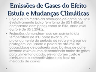 Emissões de Gases do Efeito
Emissões de Gases do Efeito
Estufa e Mudanças Climáticas
Estufa e Mudanças Climáticas
• Hoje o custo médio da produção de carne no Brasil
é relativamente baixo (em torno de U$ 1,60/kg)
comparado com países como os EUA, onde esse
custo é de U$ 3,20/kg.
• Projeções demonstram que um aumento da
temperatura de 3ºC pode levar a um
prolongamento do período de seca em áreas de
pastagem, causando a perda de até 25% da
capacidade de pastoreio para bovinos de corte,
levando assim a uma dependência maior de grãos
para alimentar o gado, elevando seu custo e
diminuindo a competitividade do Brasil no
mercado de carnes.
 