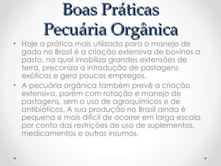 Boas Práticas
Boas Práticas
Pecuária Orgânica
Pecuária Orgânica
• Hoje a prática mais utilizada para o manejo de
gado no Brasil é a criação extensiva de bovinos a
pasto, na qual imobiliza grandes extensões de
terra, preconiza a introdução de pastagens
exóticas e gera poucos empregos.
• A pecuária orgânica também prevê a criação
extensiva, porém com rotação e manejo de
pastagens, sem o uso de agroquímicos e de
antibióticos. A sua produção no Brasil ainda é
pequena e mais difícil de ocorrer em larga escala
por conta das restrições de uso de suplementos,
medicamentos e outros insumos.
 