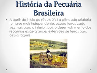 História da Pecuária
História da Pecuária
Brasileira
Brasileira
• A partir do início do século XVII a atividade criatória
torna-se mais independente, ocupa terras cada
vez mais para o interior, pois o desenvolvimento dos
rebanhos exige grandes extensões de terras para
as pastagens.
 