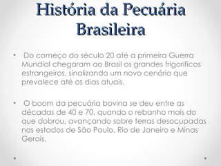 História da Pecuária
História da Pecuária
Brasileira
Brasileira
• Do começo do século 20 até a primeira Guerra
Mundial chegaram ao Brasil os grandes frigoríficos
estrangeiros, sinalizando um novo cenário que
prevalece até os dias atuais.
• O boom da pecuária bovina se deu entre as
décadas de 40 e 70, quando o rebanho mais do
que dobrou, avançando sobre terras desocupadas
nos estados de São Paulo, Rio de Janeiro e Minas
Gerais.
 