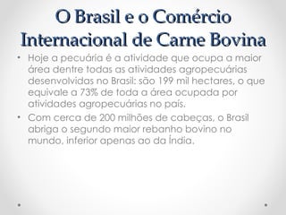 O Brasil e o Comércio
O Brasil e o Comércio
Internacional de Carne Bovina
Internacional de Carne Bovina
• Hoje a pecuária é a atividade que ocupa a maior
área dentre todas as atividades agropecuárias
desenvolvidas no Brasil: são 199 mil hectares, o que
equivale a 73% de toda a área ocupada por
atividades agropecuárias no país.
• Com cerca de 200 milhões de cabeças, o Brasil
abriga o segundo maior rebanho bovino no
mundo, inferior apenas ao da Índia.
 