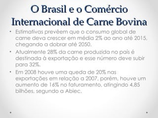 O Brasil e o Comércio
Internacional de Carne Bovina
• Estimativas prevêem que o consumo global de
  carne deva crescer em média 2% ao ano até 2015,
  chegando a dobrar até 2050.
• Atualmente 28% da carne produzida no país é
  destinada à exportação e esse número deve subir
  para 32%.
• Em 2008 houve uma queda de 20% nas
  exportações em relação a 2007, porém, houve um
  aumento de 16% no faturamento, atingindo 4,85
  bilhões, segundo a Abiec.
 