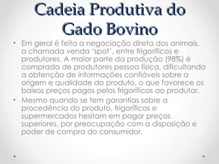 Cadeia Produtiva do
        Gado Bovino
• Em geral é feita a negociação direta dos animais,
  a chamada venda ‘spot’, entre frigoríficos e
  produtores. A maior parte da produção (98%) é
  comprada de produtores pessoa física, dificultando
  a obtenção de informações confiáveis sobre a
  origem e qualidade do produto, o que favorece os
  baixos preços pagos pelos frigoríficos ao produtor.
• Mesmo quando se tem garantias sobre a
  procedência do produto, frigoríficos e
  supermercados hesitam em pagar preços
  superiores, por preocupação com a disposição e
  poder de compra do consumidor.
 