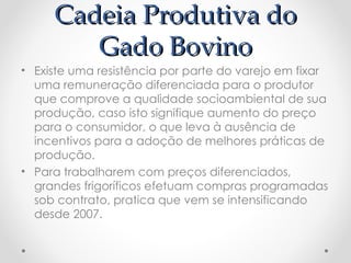 Cadeia Produtiva do
        Gado Bovino
• Existe uma resistência por parte do varejo em fixar
  uma remuneração diferenciada para o produtor
  que comprove a qualidade socioambiental de sua
  produção, caso isto signifique aumento do preço
  para o consumidor, o que leva à ausência de
  incentivos para a adoção de melhores práticas de
  produção.
• Para trabalharem com preços diferenciados,
  grandes frigoríficos efetuam compras programadas
  sob contrato, pratica que vem se intensificando
  desde 2007.
 
