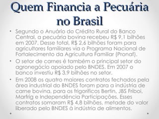 Quem Financia a Pecuária
       no Brasil
• Segundo o Anuário do Crédito Rural do Banco
  Central, a pecuária bovina recebeu R$ 9,1 bilhões
  em 2007. Desse total, R$ 2,6 bilhões foram para
  agricultores familiares via o Programa Nacional de
  Fortalecimento da Agricultura Familiar (Pronaf).
• O setor de carnes é também o principal setor do
  agronegócio apoiado pelo BNDES. Em 2007 o
  banco investiu R$ 3,9 bilhões no setor.
• Em 2008 os quatro maiores contratos fechados pela
  área industrial do BNDES foram para a indústria de
  carne bovina, para os frigoríficos Bertin, JBS Friboi,
  Marfrig e Independência Participações. Esses
  contratos somaram R$ 4,8 bilhões, metade do valor
  liberado pelo BNDES à indústria de alimentos.
 