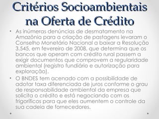 Critérios Socioambientais
  na Oferta de Crédito
• As inúmeras denúncias de desmatamento na
  Amazônia para a criação de pastagens levaram o
  Conselho Monetário Nacional a baixar a Resolução
  3.545, em fevereiro de 2008, que determina que os
  bancos que operam com crédito rural passem a
  exigir documentos que comprovem a regularidade
  ambiental (registro fundiário e autorização para
  exploração).
• O BNDES tem acenado com a possibilidade de
  adotar taxa diferenciada de juros conforme o grau
  de responsabilidade ambiental da empresa que
  solicita o crédito e está negociando com os
  frigoríficos para que eles aumentem o controle da
  sua cadeia de fornecedores.
 