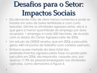 Desafios para o Setor:
       Impactos Sociais
• Ela demanda mão de obra menos numerosa e pode se
  instalar em solos de baixa fertilidade e com custo
  reduzido. Dentre as atividades agropecuárias, ela é a
  que gera a menor quantidade de emprego por área
  ocupada: 1 emprego a cada 500 hectares, de acordo
  com os dados do Censo Agropecuário de 2006.
• Um estudo do DIEESE revelou que em 2006 a pecuária
  gerou 440 mil postos de trabalho com carteira assinada.
• Embora quase metade da área total dos
  estabelecimentos agropecuários fosse ocupada pela
  pecuária em 2006, ela respondia, naquele ano, por
  apenas 17,9% do pessoal empregado nas atividades
  agrícolas, como demonstra a Figura 4.
 