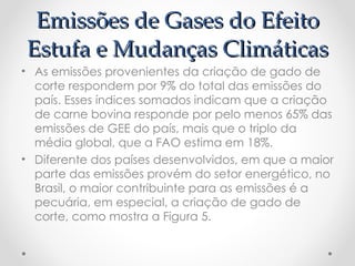 Emissões de Gases do Efeito
Estufa e Mudanças Climáticas
• As emissões provenientes da criação de gado de
  corte respondem por 9% do total das emissões do
  país. Esses índices somados indicam que a criação
  de carne bovina responde por pelo menos 65% das
  emissões de GEE do país, mais que o triplo da
  média global, que a FAO estima em 18%.
• Diferente dos países desenvolvidos, em que a maior
  parte das emissões provém do setor energético, no
  Brasil, o maior contribuinte para as emissões é a
  pecuária, em especial, a criação de gado de
  corte, como mostra a Figura 5.
 